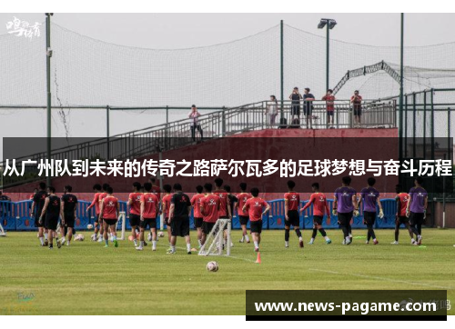从广州队到未来的传奇之路萨尔瓦多的足球梦想与奋斗历程 从广州队到未来的传奇之路萨尔瓦多的足球梦想与奋斗历程