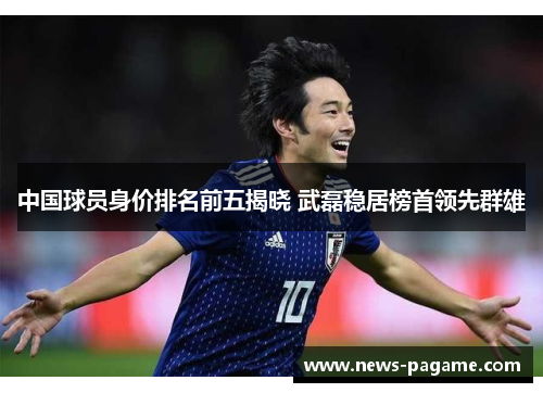 中国球员身价排名前五揭晓 武磊稳居榜首领先群雄 中国球员身价排名前五揭晓 武磊稳居榜首领先群雄