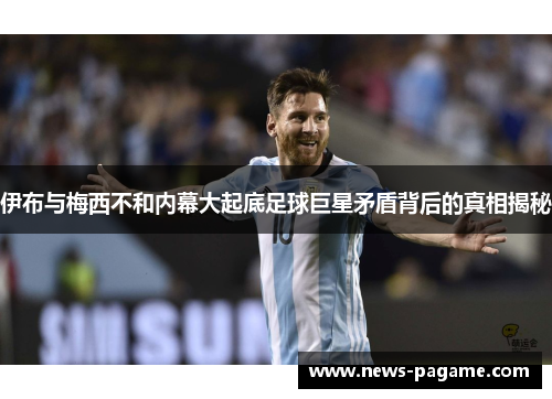 伊布与梅西不和内幕大起底足球巨星矛盾背后的真相揭秘 伊布与梅西不和内幕大起底足球巨星矛盾背后的真相揭秘