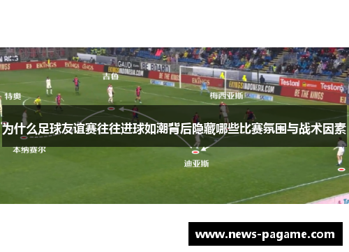 为什么足球友谊赛往往进球如潮背后隐藏哪些比赛氛围与战术因素