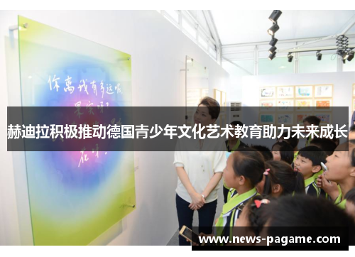 赫迪拉积极推动德国青少年文化艺术教育助力未来成长 赫迪拉积极推动德国青少年文化艺术教育助力未来成长