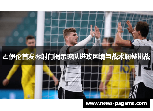 霍伊伦首发零射门揭示球队进攻困境与战术调整挑战 霍伊伦首发零射门揭示球队进攻困境与战术调整挑战
