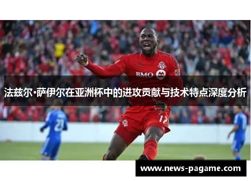 法兹尔·萨伊尔在亚洲杯中的进攻贡献与技术特点深度分析 法兹尔·萨伊尔在亚洲杯中的进攻贡献与技术特点深度分析