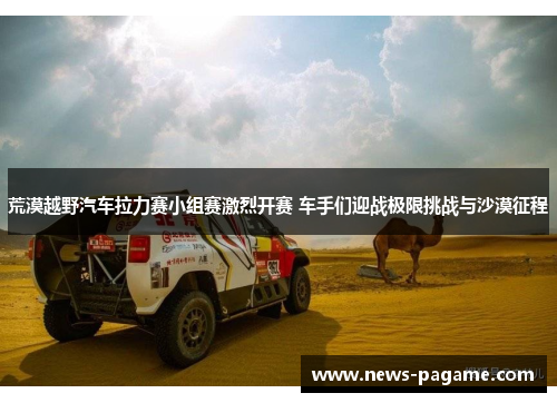 荒漠越野汽车拉力赛小组赛激烈开赛 车手们迎战极限挑战与沙漠征程