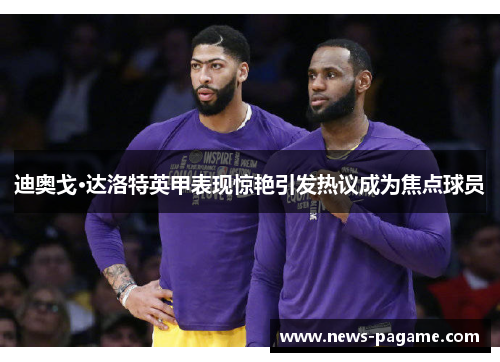迪奥戈·达洛特英甲表现惊艳引发热议成为焦点球员