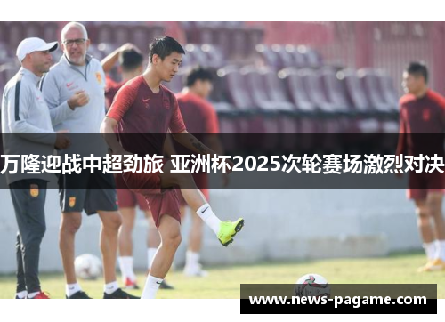 万隆迎战中超劲旅 亚洲杯2025次轮赛场激烈对决