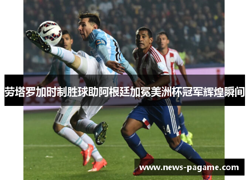劳塔罗加时制胜球助阿根廷加冕美洲杯冠军辉煌瞬间